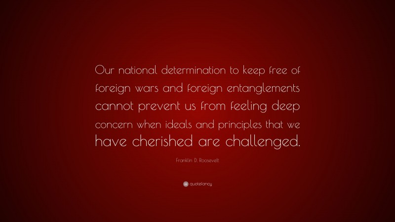 Franklin D. Roosevelt Quote: “Our national determination to keep free of foreign wars and foreign entanglements cannot prevent us from feeling deep concern when ideals and principles that we have cherished are challenged.”