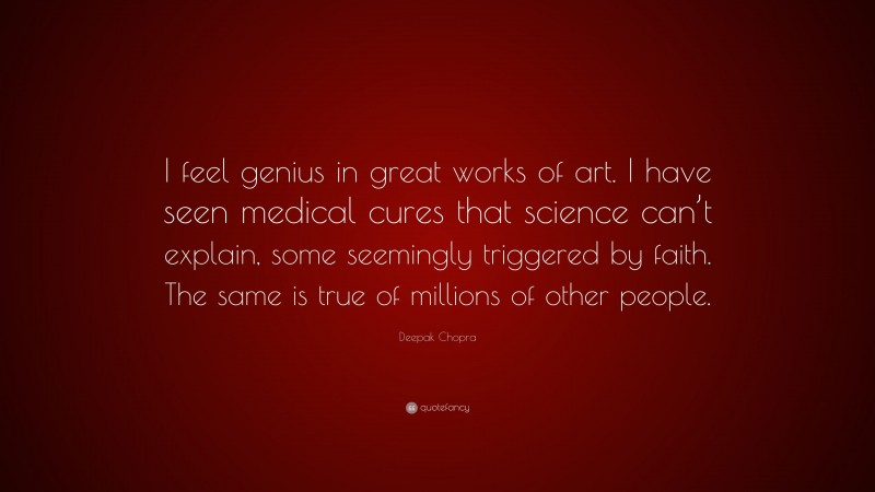 Deepak Chopra Quote: “I feel genius in great works of art. I have seen medical cures that science can’t explain, some seemingly triggered by faith. The same is true of millions of other people.”