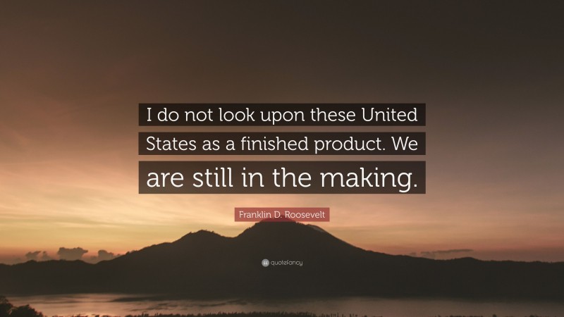 Franklin D. Roosevelt Quote: “I do not look upon these United States as a finished product. We are still in the making.”