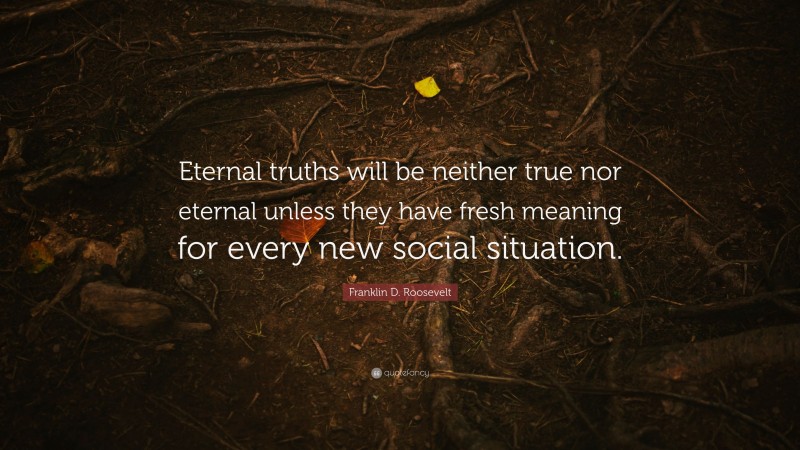Franklin D. Roosevelt Quote: “Eternal truths will be neither true nor eternal unless they have fresh meaning for every new social situation.”