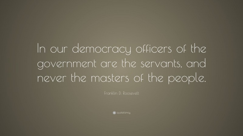 Franklin D. Roosevelt Quote: “In our democracy officers of the government are the servants, and never the masters of the people.”