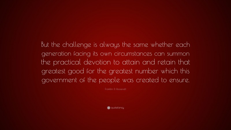Franklin D. Roosevelt Quote: “But the challenge is always the same whether each generation facing its own circumstances can summon the practical devotion to attain and retain that greatest good for the greatest number which this government of the people was created to ensure.”