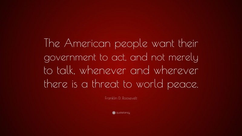 Franklin D. Roosevelt Quote: “The American people want their government to act, and not merely to talk, whenever and wherever there is a threat to world peace.”