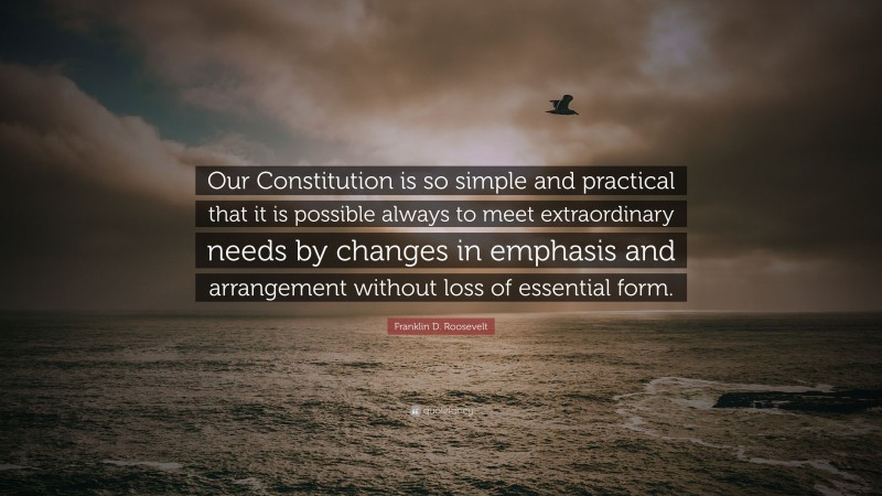 Franklin D. Roosevelt Quote: “Our Constitution is so simple and practical that it is possible always to meet extraordinary needs by changes in emphasis and arrangement without loss of essential form.”
