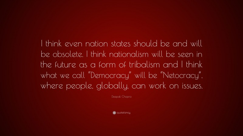 Deepak Chopra Quote: “I think even nation states should be and will be obsolete. I think nationalism will be seen in the future as a form of tribalism and I think what we call “Democracy” will be “Netocracy”, where people, globally, can work on issues.”