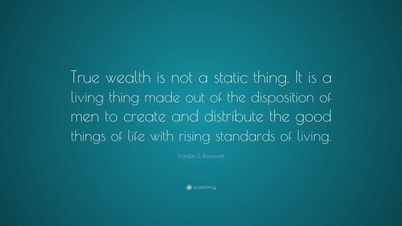 Franklin D. Roosevelt Quote: “True wealth is not a static thing. It is a living thing made out of the disposition of men to create and distribute the good things of life with rising standards of living.”