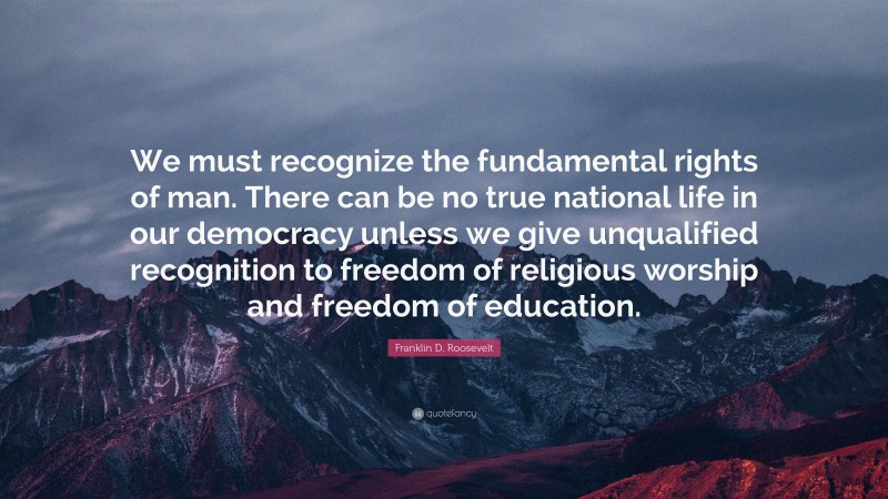 Franklin D. Roosevelt Quote: “We must recognize the fundamental rights of man. There can be no true national life in our democracy unless we give unqualified recognition to freedom of religious worship and freedom of education.”