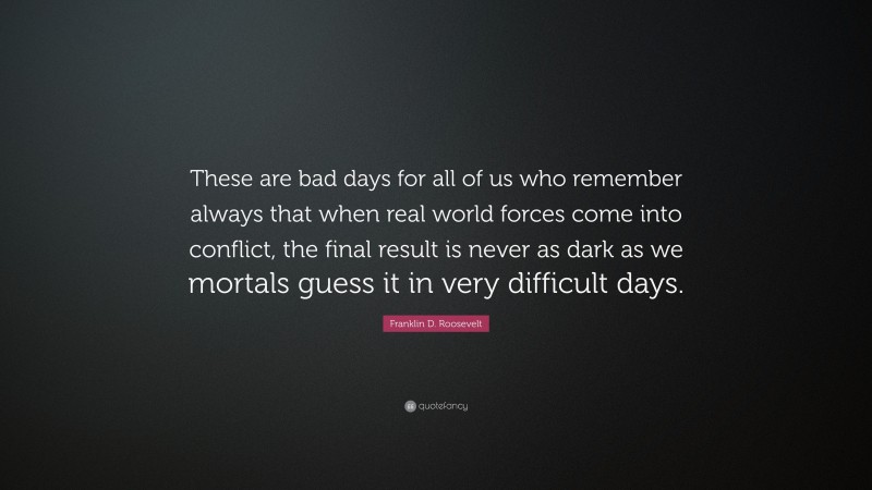 Franklin D. Roosevelt Quote: “These are bad days for all of us who remember always that when real world forces come into conflict, the final result is never as dark as we mortals guess it in very difficult days.”