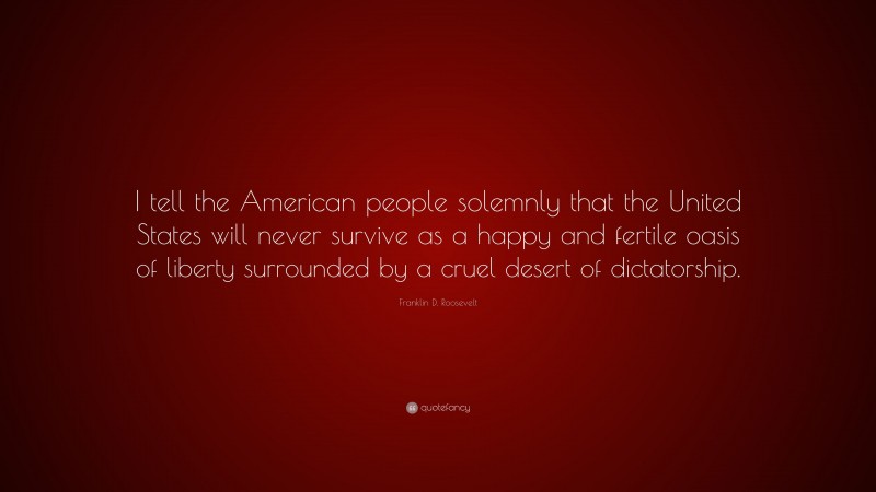 Franklin D. Roosevelt Quote: “I tell the American people solemnly that the United States will never survive as a happy and fertile oasis of liberty surrounded by a cruel desert of dictatorship.”