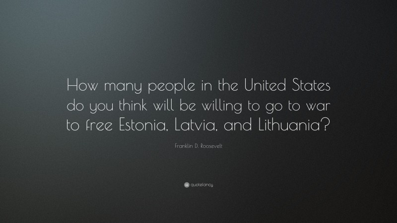 Franklin D. Roosevelt Quote: “How many people in the United States do you think will be willing to go to war to free Estonia, Latvia, and Lithuania?”