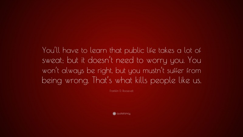 Franklin D. Roosevelt Quote: “You’ll have to learn that public life takes a lot of sweat; but it doesn’t need to worry you. You won’t always be right, but you mustn’t suffer from being wrong. That’s what kills people like us.”