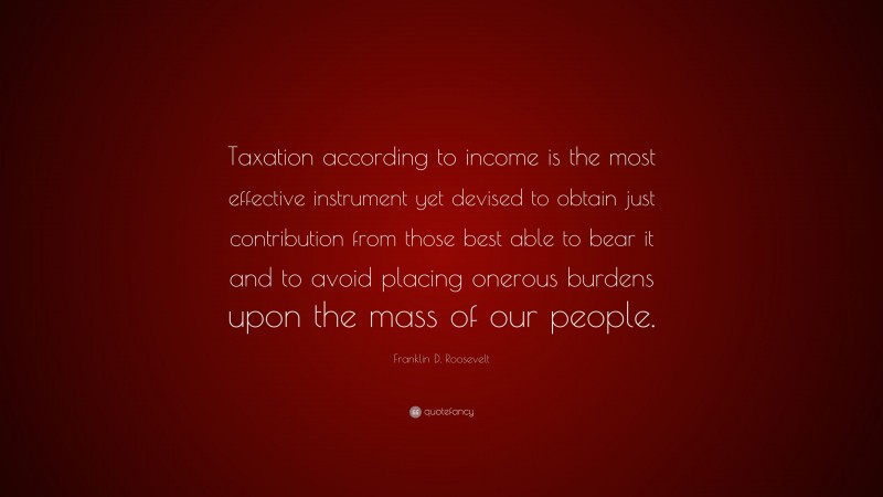 Franklin D. Roosevelt Quote: “Taxation according to income is the most effective instrument yet devised to obtain just contribution from those best able to bear it and to avoid placing onerous burdens upon the mass of our people.”