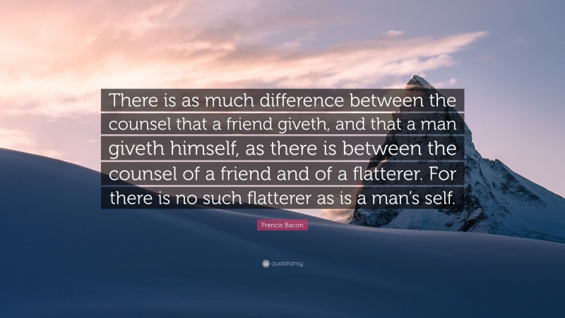 Francis Bacon Quote: “There is as much difference between the counsel that a friend giveth, and that a man giveth himself, as there is between the counsel of a friend and of a flatterer. For there is no such flatterer as is a man’s self.”