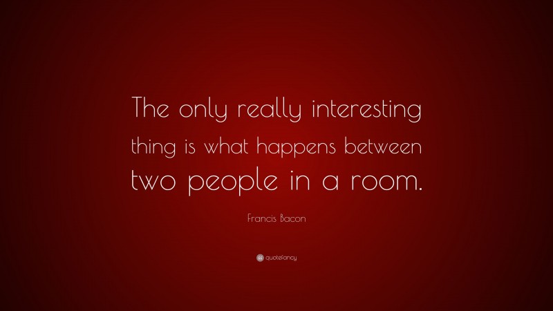 Francis Bacon Quote: “The only really interesting thing is what happens between two people in a room.”