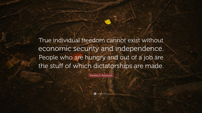 Franklin D. Roosevelt Quote: “True individual freedom cannot exist without economic security and independence. People who are hungry and out of a job are the stuff of which dictatorships are made.”
