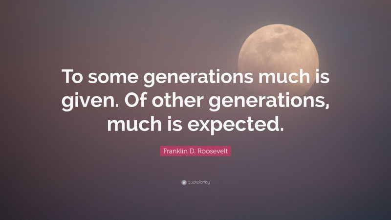Franklin D. Roosevelt Quote: “To some generations much is given. Of other generations, much is expected.”