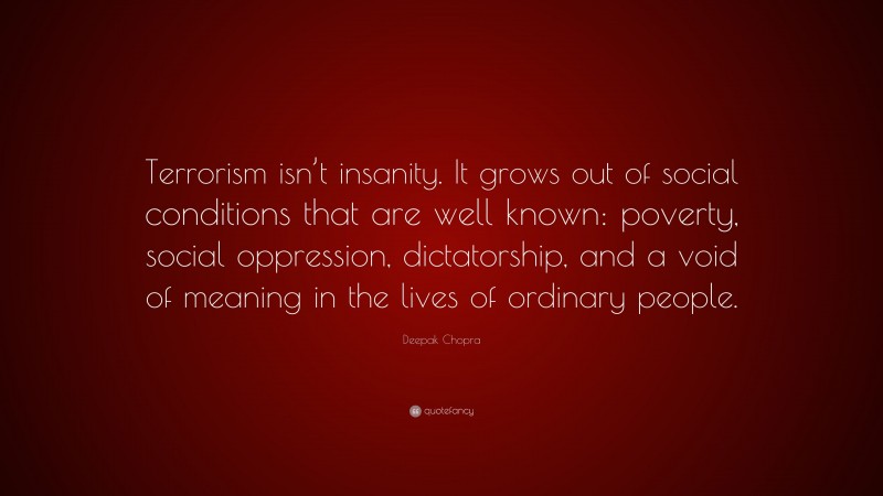 Deepak Chopra Quote: “Terrorism isn’t insanity. It grows out of social conditions that are well known: poverty, social oppression, dictatorship, and a void of meaning in the lives of ordinary people.”