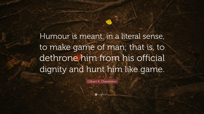 Gilbert K. Chesterton Quote: “Humour is meant, in a literal sense, to make game of man; that is, to dethrone him from his official dignity and hunt him like game.”