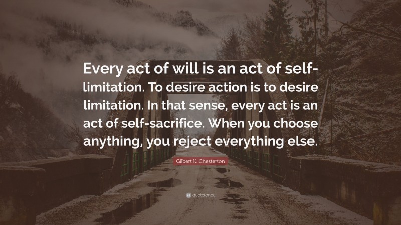 Gilbert K. Chesterton Quote: “Every act of will is an act of self-limitation. To desire action is to desire limitation. In that sense, every act is an act of self-sacrifice. When you choose anything, you reject everything else.”