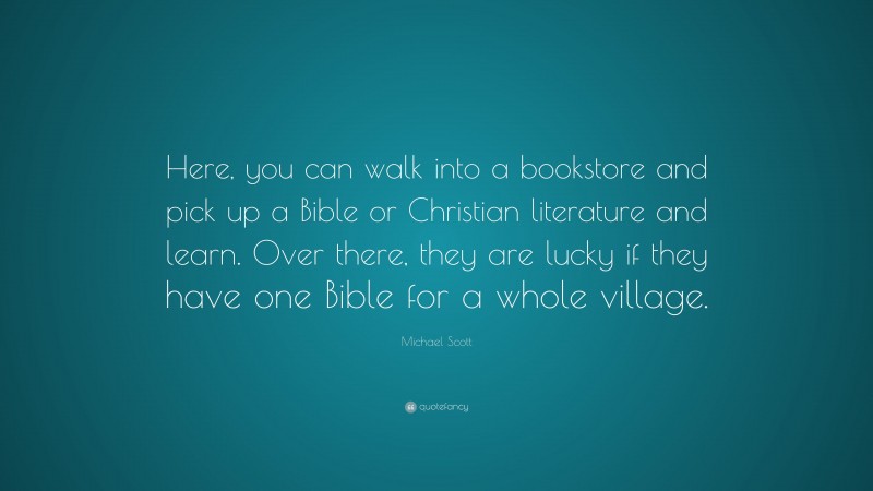 Michael Scott Quote: “Here, you can walk into a bookstore and pick up a Bible or Christian literature and learn. Over there, they are lucky if they have one Bible for a whole village.”