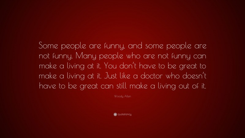 Woody Allen Quote: “Some people are funny, and some people are not funny. Many people who are not funny can make a living at it. You don’t have to be great to make a living at it. Just like a doctor who doesn’t have to be great can still make a living out of it.”