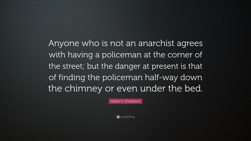 Gilbert K. Chesterton Quote: “Anyone who is not an anarchist agrees with having a policeman at the corner of the street; but the danger at present is that of finding the policeman half-way down the chimney or even under the bed.”