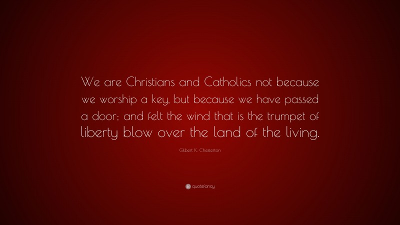 Gilbert K. Chesterton Quote: “We are Christians and Catholics not because we worship a key, but because we have passed a door; and felt the wind that is the trumpet of liberty blow over the land of the living.”