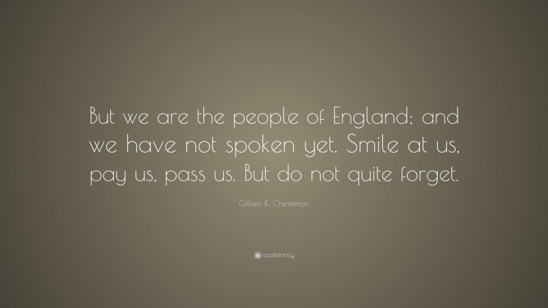 Gilbert K. Chesterton Quote: “But we are the people of England; and we have not spoken yet. Smile at us, pay us, pass us. But do not quite forget.”