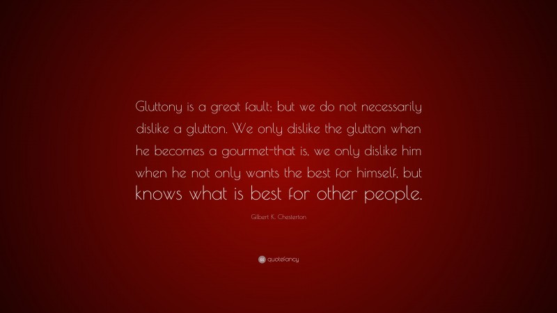 Gilbert K. Chesterton Quote: “Gluttony is a great fault; but we do not necessarily dislike a glutton. We only dislike the glutton when he becomes a gourmet-that is, we only dislike him when he not only wants the best for himself, but knows what is best for other people.”