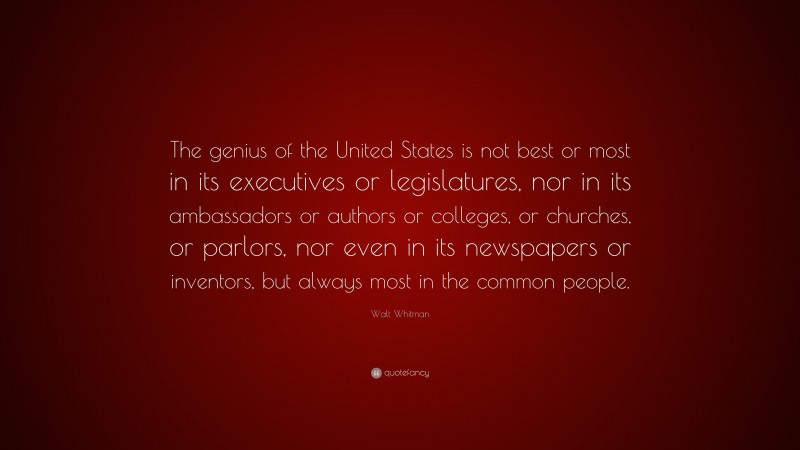 Walt Whitman Quote: “The genius of the United States is not best or most in its executives or legislatures, nor in its ambassadors or authors or colleges, or churches, or parlors, nor even in its newspapers or inventors, but always most in the common people.”