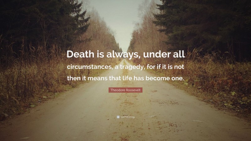 Theodore Roosevelt Quote: “Death is always, under all circumstances, a tragedy, for if it is not then it means that life has become one.”