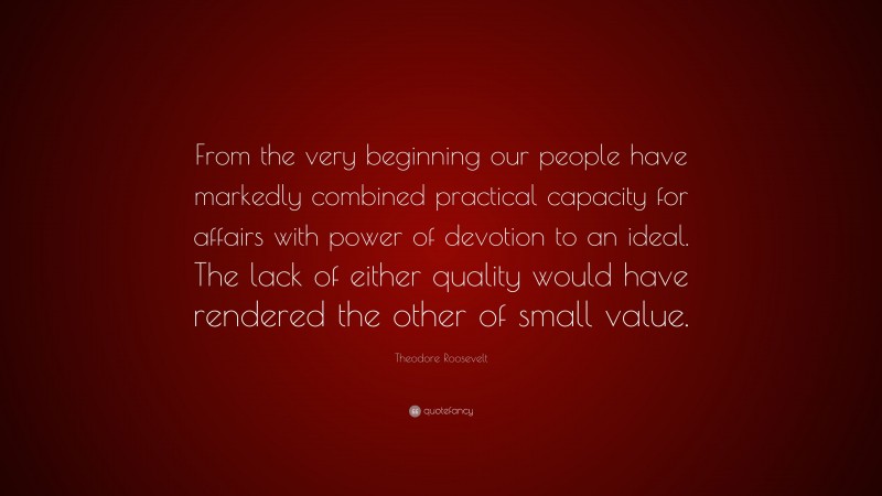 Theodore Roosevelt Quote: “From the very beginning our people have markedly combined practical capacity for affairs with power of devotion to an ideal. The lack of either quality would have rendered the other of small value.”
