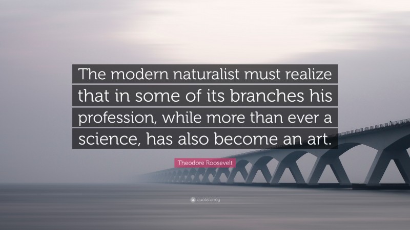 Theodore Roosevelt Quote: “The modern naturalist must realize that in some of its branches his profession, while more than ever a science, has also become an art.”