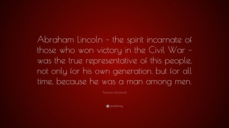 Theodore Roosevelt Quote: “Abraham Lincoln – the spirit incarnate of those who won victory in the Civil War – was the true representative of this people, not only for his own generation, but for all time, because he was a man among men.”