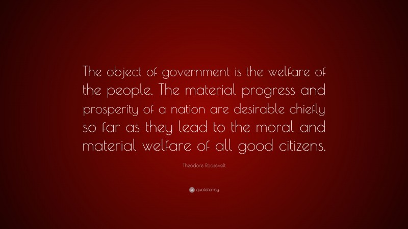 Theodore Roosevelt Quote: “The object of government is the welfare of the people. The material progress and prosperity of a nation are desirable chiefly so far as they lead to the moral and material welfare of all good citizens.”