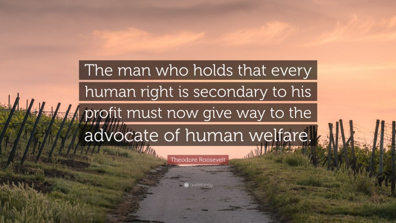 Theodore Roosevelt Quote: “The man who holds that every human right is secondary to his profit must now give way to the advocate of human welfare.”