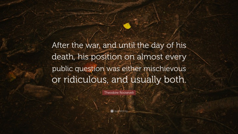 Theodore Roosevelt Quote: “After the war, and until the day of his death, his position on almost every public question was either mischievous or ridiculous, and usually both.”