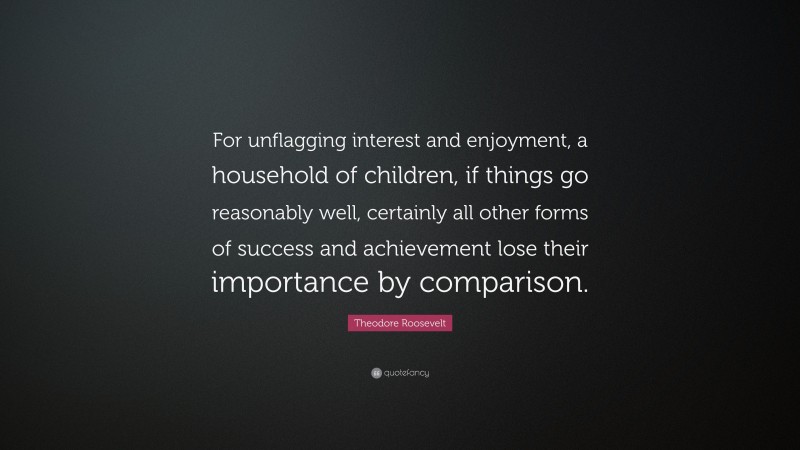 Theodore Roosevelt Quote: “For unflagging interest and enjoyment, a household of children, if things go reasonably well, certainly all other forms of success and achievement lose their importance by comparison.”