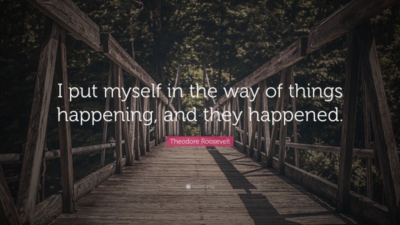 Theodore Roosevelt Quote: “I put myself in the way of things happening, and they happened.”