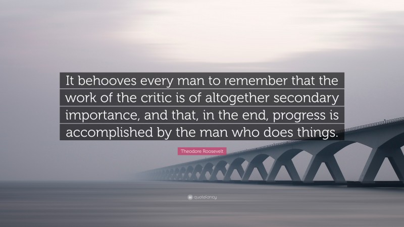 Theodore Roosevelt Quote: “It behooves every man to remember that the work of the critic is of altogether secondary importance, and that, in the end, progress is accomplished by the man who does things.”