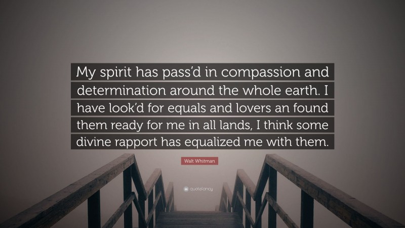 Walt Whitman Quote: “My spirit has pass’d in compassion and determination around the whole earth. I have look’d for equals and lovers an found them ready for me in all lands, I think some divine rapport has equalized me with them.”