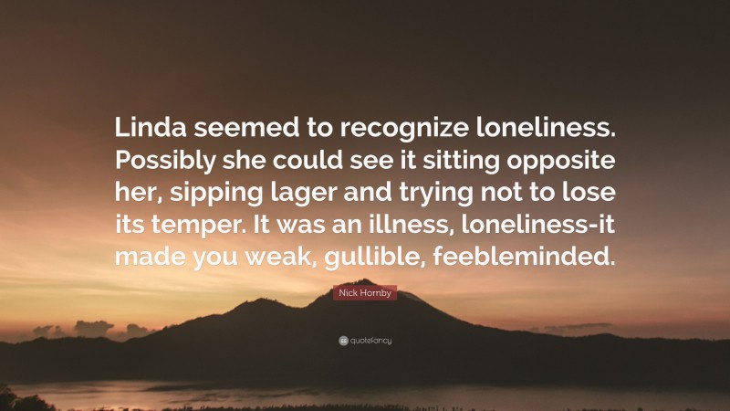 Nick Hornby Quote: “Linda seemed to recognize loneliness. Possibly she could see it sitting opposite her, sipping lager and trying not to lose its temper. It was an illness, loneliness-it made you weak, gullible, feebleminded.”