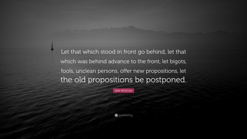 Walt Whitman Quote: “Let that which stood in front go behind, let that which was behind advance to the front, let bigots, fools, unclean persons, offer new propositions, let the old propositions be postponed.”