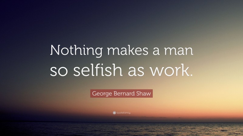 George Bernard Shaw Quote: “Nothing makes a man so selfish as work.”