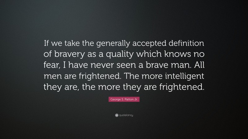 George S. Patton Jr. Quote: “If we take the generally accepted definition of bravery as a quality which knows no fear, I have never seen a brave man. All men are frightened. The more intelligent they are, the more they are frightened.”