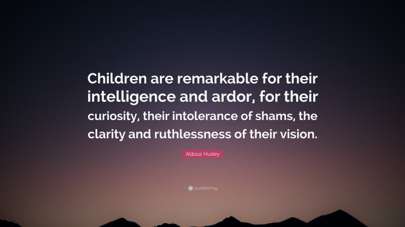 Aldous Huxley Quote: “Children are remarkable for their intelligence and ardor, for their curiosity, their intolerance of shams, the clarity and ruthlessness of their vision.”