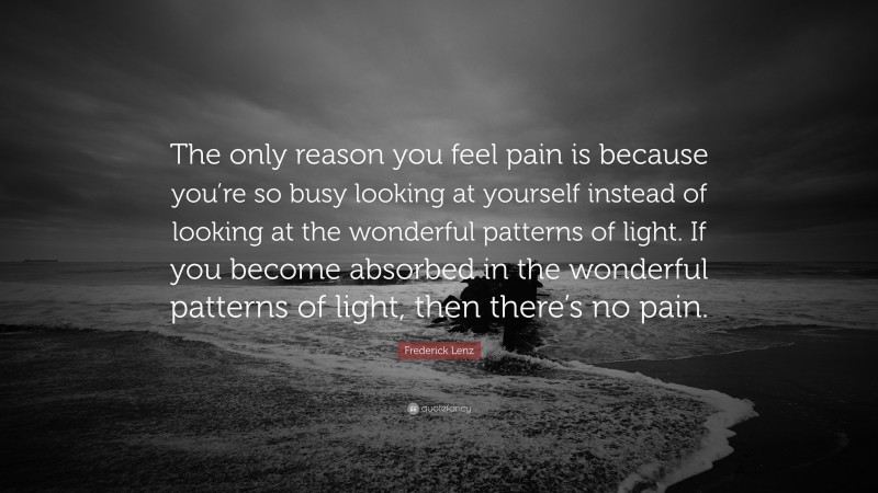 Frederick Lenz Quote: “The only reason you feel pain is because you’re so busy looking at yourself instead of looking at the wonderful patterns of light. If you become absorbed in the wonderful patterns of light, then there’s no pain.”