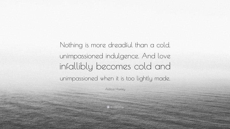 Aldous Huxley Quote: “Nothing is more dreadful than a cold, unimpassioned indulgence. And love infallibly becomes cold and unimpassioned when it is too lightly made.”