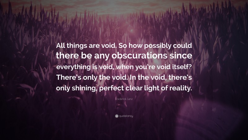 Frederick Lenz Quote: “All things are void. So how possibly could there be any obscurations since everything is void, when you’re void itself? There’s only the void. In the void, there’s only shining, perfect clear light of reality.”