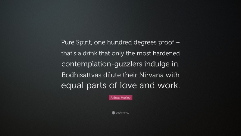 Aldous Huxley Quote: “Pure Spirit, one hundred degrees proof – that’s a drink that only the most hardened contemplation-guzzlers indulge in. Bodhisattvas dilute their Nirvana with equal parts of love and work.”